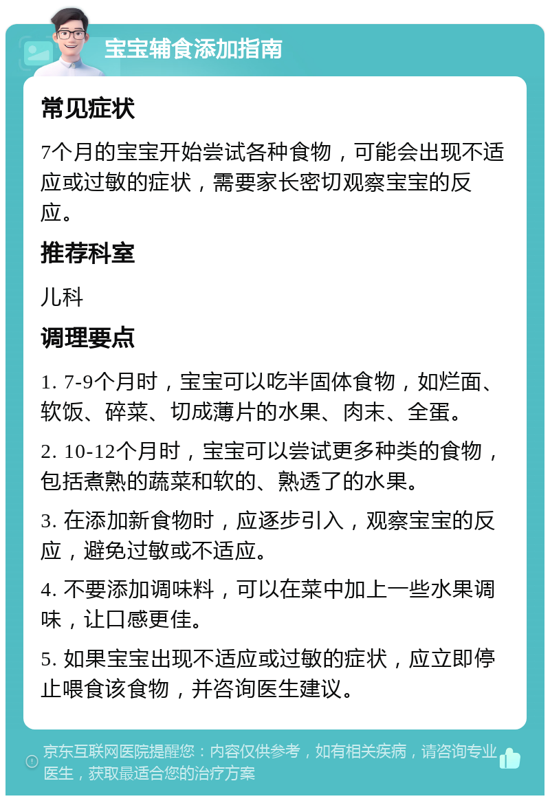 宝宝辅食添加指南 常见症状 7个月的宝宝开始尝试各种食物，可能会出现不适应或过敏的症状，需要家长密切观察宝宝的反应。 推荐科室 儿科 调理要点 1. 7-9个月时，宝宝可以吃半固体食物，如烂面、软饭、碎菜、切成薄片的水果、肉末、全蛋。 2. 10-12个月时，宝宝可以尝试更多种类的食物，包括煮熟的蔬菜和软的、熟透了的水果。 3. 在添加新食物时，应逐步引入，观察宝宝的反应，避免过敏或不适应。 4. 不要添加调味料，可以在菜中加上一些水果调味，让口感更佳。 5. 如果宝宝出现不适应或过敏的症状，应立即停止喂食该食物，并咨询医生建议。