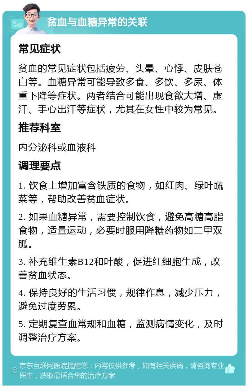 贫血与血糖异常的关联 常见症状 贫血的常见症状包括疲劳、头晕、心悸、皮肤苍白等。血糖异常可能导致多食、多饮、多尿、体重下降等症状。两者结合可能出现食欲大增、虚汗、手心出汗等症状，尤其在女性中较为常见。 推荐科室 内分泌科或血液科 调理要点 1. 饮食上增加富含铁质的食物，如红肉、绿叶蔬菜等，帮助改善贫血症状。 2. 如果血糖异常，需要控制饮食，避免高糖高脂食物，适量运动，必要时服用降糖药物如二甲双胍。 3. 补充维生素B12和叶酸，促进红细胞生成，改善贫血状态。 4. 保持良好的生活习惯，规律作息，减少压力，避免过度劳累。 5. 定期复查血常规和血糖，监测病情变化，及时调整治疗方案。