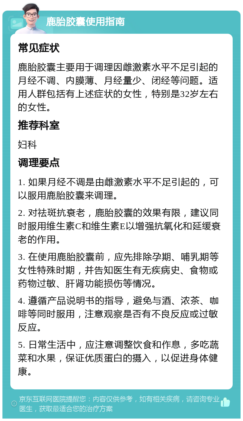 鹿胎胶囊使用指南 常见症状 鹿胎胶囊主要用于调理因雌激素水平不足引起的月经不调、内膜薄、月经量少、闭经等问题。适用人群包括有上述症状的女性，特别是32岁左右的女性。 推荐科室 妇科 调理要点 1. 如果月经不调是由雌激素水平不足引起的，可以服用鹿胎胶囊来调理。 2. 对祛斑抗衰老，鹿胎胶囊的效果有限，建议同时服用维生素C和维生素E以增强抗氧化和延缓衰老的作用。 3. 在使用鹿胎胶囊前，应先排除孕期、哺乳期等女性特殊时期，并告知医生有无疾病史、食物或药物过敏、肝肾功能损伤等情况。 4. 遵循产品说明书的指导，避免与酒、浓茶、咖啡等同时服用，注意观察是否有不良反应或过敏反应。 5. 日常生活中，应注意调整饮食和作息，多吃蔬菜和水果，保证优质蛋白的摄入，以促进身体健康。