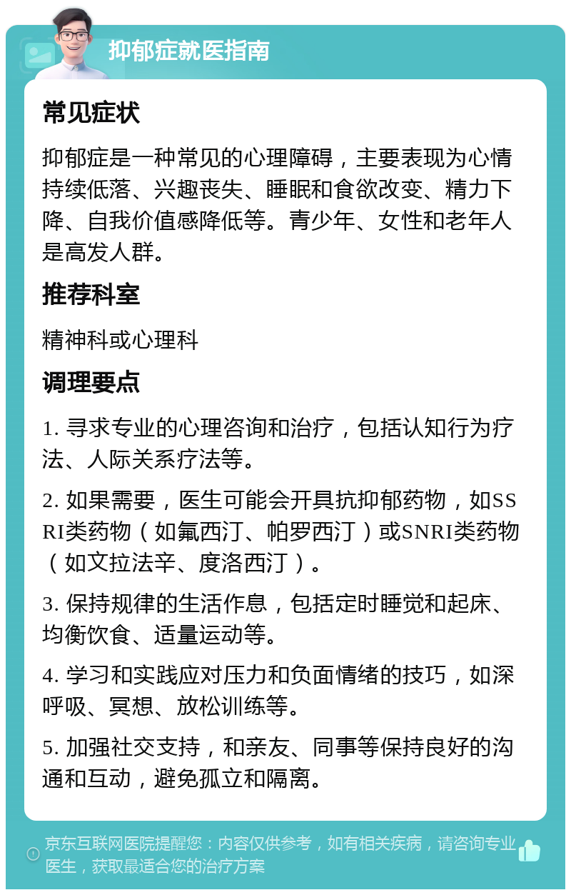 抑郁症就医指南 常见症状 抑郁症是一种常见的心理障碍，主要表现为心情持续低落、兴趣丧失、睡眠和食欲改变、精力下降、自我价值感降低等。青少年、女性和老年人是高发人群。 推荐科室 精神科或心理科 调理要点 1. 寻求专业的心理咨询和治疗，包括认知行为疗法、人际关系疗法等。 2. 如果需要，医生可能会开具抗抑郁药物，如SSRI类药物（如氟西汀、帕罗西汀）或SNRI类药物（如文拉法辛、度洛西汀）。 3. 保持规律的生活作息，包括定时睡觉和起床、均衡饮食、适量运动等。 4. 学习和实践应对压力和负面情绪的技巧，如深呼吸、冥想、放松训练等。 5. 加强社交支持，和亲友、同事等保持良好的沟通和互动，避免孤立和隔离。