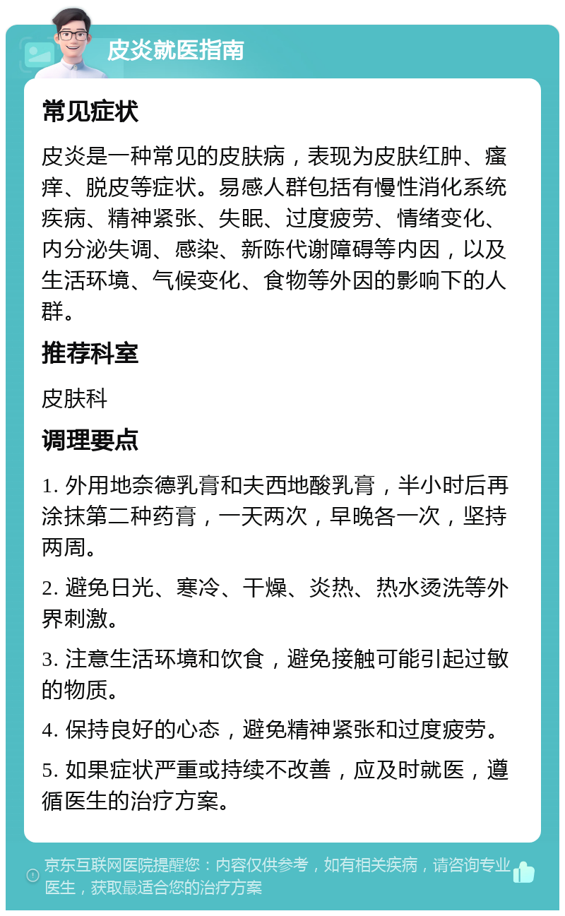 皮炎就医指南 常见症状 皮炎是一种常见的皮肤病，表现为皮肤红肿、瘙痒、脱皮等症状。易感人群包括有慢性消化系统疾病、精神紧张、失眠、过度疲劳、情绪变化、内分泌失调、感染、新陈代谢障碍等内因，以及生活环境、气候变化、食物等外因的影响下的人群。 推荐科室 皮肤科 调理要点 1. 外用地奈德乳膏和夫西地酸乳膏，半小时后再涂抹第二种药膏，一天两次，早晚各一次，坚持两周。 2. 避免日光、寒冷、干燥、炎热、热水烫洗等外界刺激。 3. 注意生活环境和饮食，避免接触可能引起过敏的物质。 4. 保持良好的心态，避免精神紧张和过度疲劳。 5. 如果症状严重或持续不改善，应及时就医，遵循医生的治疗方案。