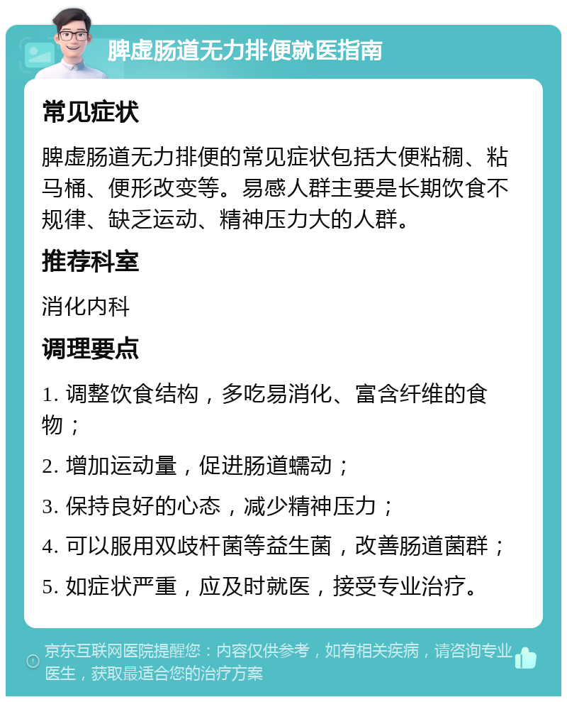 脾虚肠道无力排便就医指南 常见症状 脾虚肠道无力排便的常见症状包括大便粘稠、粘马桶、便形改变等。易感人群主要是长期饮食不规律、缺乏运动、精神压力大的人群。 推荐科室 消化内科 调理要点 1. 调整饮食结构，多吃易消化、富含纤维的食物； 2. 增加运动量，促进肠道蠕动； 3. 保持良好的心态，减少精神压力； 4. 可以服用双歧杆菌等益生菌，改善肠道菌群； 5. 如症状严重，应及时就医，接受专业治疗。