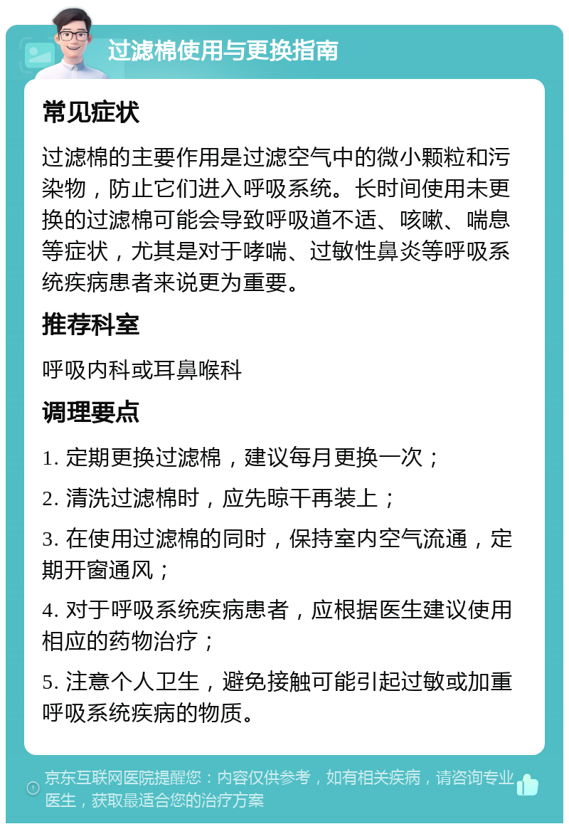 过滤棉使用与更换指南 常见症状 过滤棉的主要作用是过滤空气中的微小颗粒和污染物，防止它们进入呼吸系统。长时间使用未更换的过滤棉可能会导致呼吸道不适、咳嗽、喘息等症状，尤其是对于哮喘、过敏性鼻炎等呼吸系统疾病患者来说更为重要。 推荐科室 呼吸内科或耳鼻喉科 调理要点 1. 定期更换过滤棉，建议每月更换一次； 2. 清洗过滤棉时，应先晾干再装上； 3. 在使用过滤棉的同时，保持室内空气流通，定期开窗通风； 4. 对于呼吸系统疾病患者，应根据医生建议使用相应的药物治疗； 5. 注意个人卫生，避免接触可能引起过敏或加重呼吸系统疾病的物质。