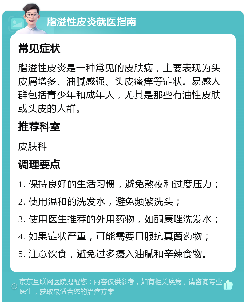 脂溢性皮炎就医指南 常见症状 脂溢性皮炎是一种常见的皮肤病，主要表现为头皮屑增多、油腻感强、头皮瘙痒等症状。易感人群包括青少年和成年人，尤其是那些有油性皮肤或头皮的人群。 推荐科室 皮肤科 调理要点 1. 保持良好的生活习惯，避免熬夜和过度压力； 2. 使用温和的洗发水，避免频繁洗头； 3. 使用医生推荐的外用药物，如酮康唑洗发水； 4. 如果症状严重，可能需要口服抗真菌药物； 5. 注意饮食，避免过多摄入油腻和辛辣食物。