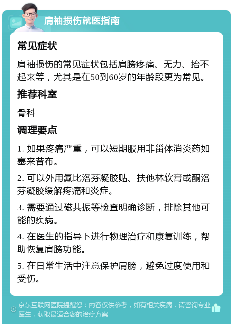 肩袖损伤就医指南 常见症状 肩袖损伤的常见症状包括肩膀疼痛、无力、抬不起来等，尤其是在50到60岁的年龄段更为常见。 推荐科室 骨科 调理要点 1. 如果疼痛严重，可以短期服用非甾体消炎药如塞来昔布。 2. 可以外用氟比洛芬凝胶贴、扶他林软膏或酮洛芬凝胶缓解疼痛和炎症。 3. 需要通过磁共振等检查明确诊断，排除其他可能的疾病。 4. 在医生的指导下进行物理治疗和康复训练，帮助恢复肩膀功能。 5. 在日常生活中注意保护肩膀，避免过度使用和受伤。