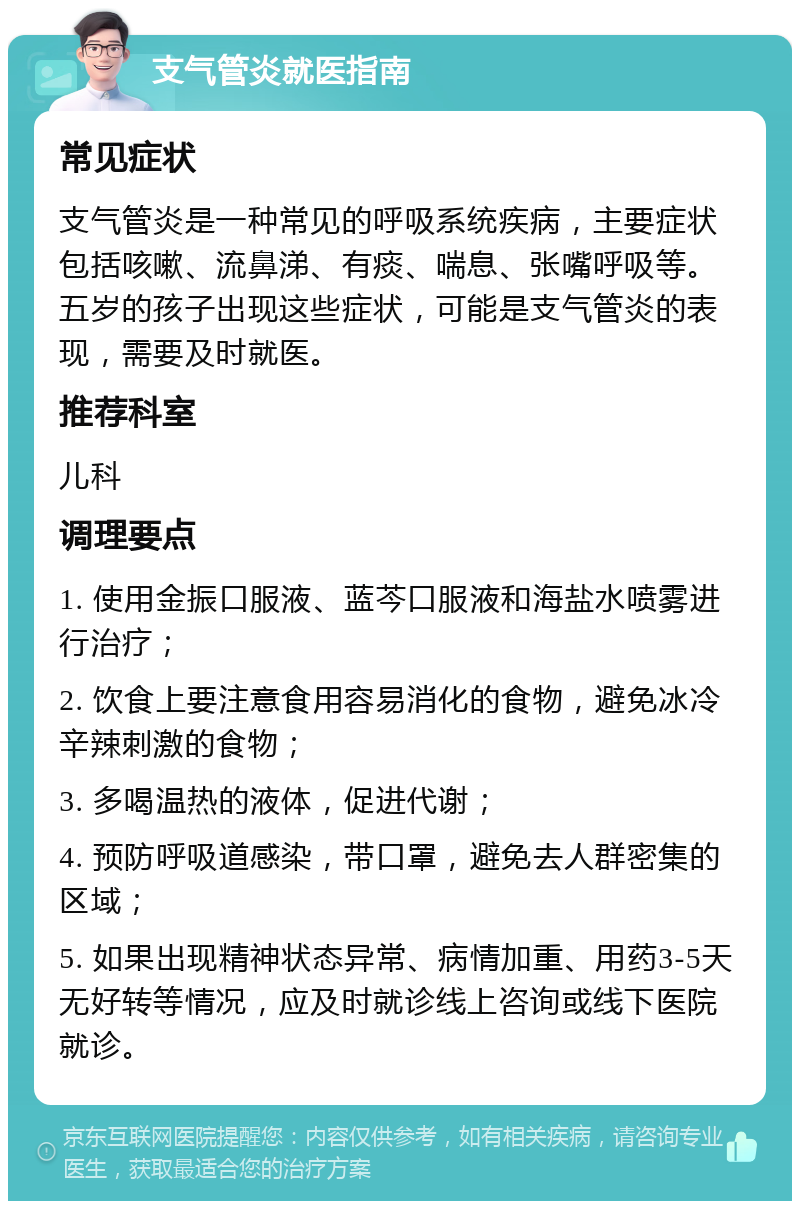 支气管炎就医指南 常见症状 支气管炎是一种常见的呼吸系统疾病，主要症状包括咳嗽、流鼻涕、有痰、喘息、张嘴呼吸等。五岁的孩子出现这些症状，可能是支气管炎的表现，需要及时就医。 推荐科室 儿科 调理要点 1. 使用金振口服液、蓝芩口服液和海盐水喷雾进行治疗； 2. 饮食上要注意食用容易消化的食物，避免冰冷辛辣刺激的食物； 3. 多喝温热的液体，促进代谢； 4. 预防呼吸道感染，带口罩，避免去人群密集的区域； 5. 如果出现精神状态异常、病情加重、用药3-5天无好转等情况，应及时就诊线上咨询或线下医院就诊。