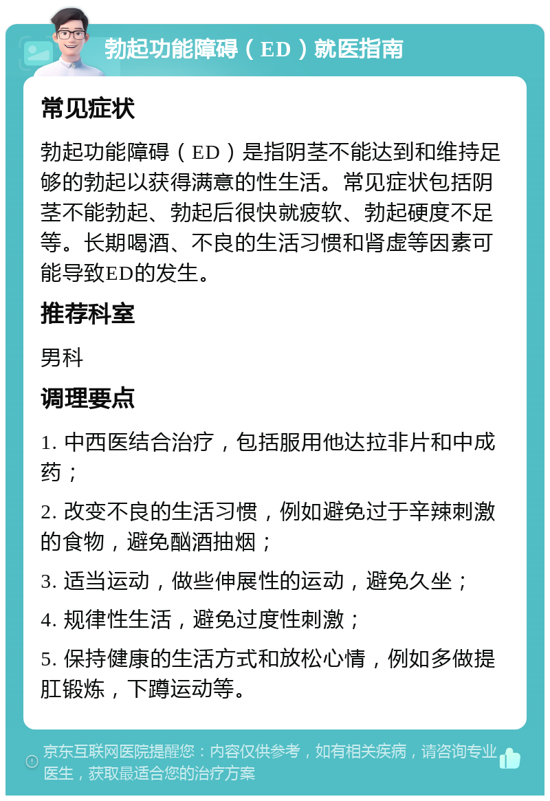 勃起功能障碍（ED）就医指南 常见症状 勃起功能障碍（ED）是指阴茎不能达到和维持足够的勃起以获得满意的性生活。常见症状包括阴茎不能勃起、勃起后很快就疲软、勃起硬度不足等。长期喝酒、不良的生活习惯和肾虚等因素可能导致ED的发生。 推荐科室 男科 调理要点 1. 中西医结合治疗，包括服用他达拉非片和中成药； 2. 改变不良的生活习惯，例如避免过于辛辣刺激的食物，避免酗酒抽烟； 3. 适当运动，做些伸展性的运动，避免久坐； 4. 规律性生活，避免过度性刺激； 5. 保持健康的生活方式和放松心情，例如多做提肛锻炼，下蹲运动等。