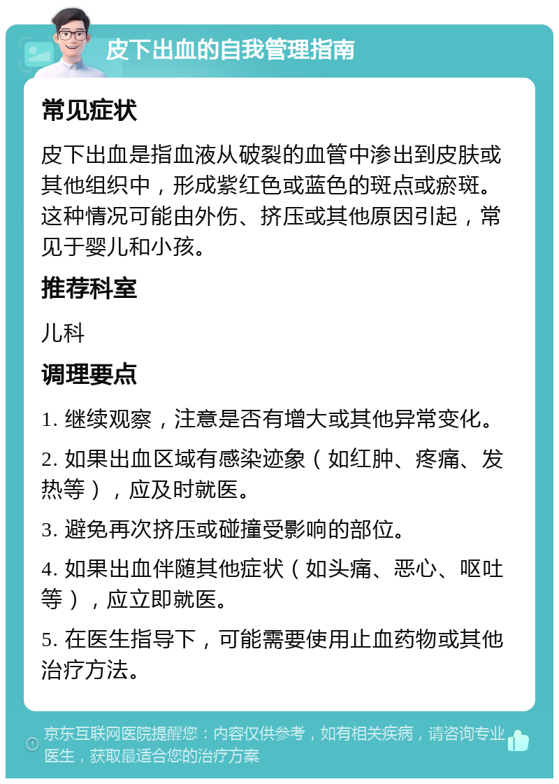 皮下出血的自我管理指南 常见症状 皮下出血是指血液从破裂的血管中渗出到皮肤或其他组织中，形成紫红色或蓝色的斑点或瘀斑。这种情况可能由外伤、挤压或其他原因引起，常见于婴儿和小孩。 推荐科室 儿科 调理要点 1. 继续观察，注意是否有增大或其他异常变化。 2. 如果出血区域有感染迹象（如红肿、疼痛、发热等），应及时就医。 3. 避免再次挤压或碰撞受影响的部位。 4. 如果出血伴随其他症状（如头痛、恶心、呕吐等），应立即就医。 5. 在医生指导下，可能需要使用止血药物或其他治疗方法。