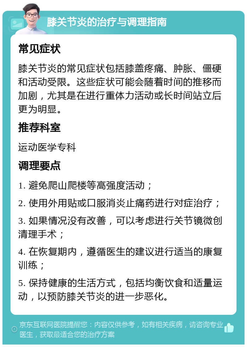 膝关节炎的治疗与调理指南 常见症状 膝关节炎的常见症状包括膝盖疼痛、肿胀、僵硬和活动受限。这些症状可能会随着时间的推移而加剧，尤其是在进行重体力活动或长时间站立后更为明显。 推荐科室 运动医学专科 调理要点 1. 避免爬山爬楼等高强度活动； 2. 使用外用贴或口服消炎止痛药进行对症治疗； 3. 如果情况没有改善，可以考虑进行关节镜微创清理手术； 4. 在恢复期内，遵循医生的建议进行适当的康复训练； 5. 保持健康的生活方式，包括均衡饮食和适量运动，以预防膝关节炎的进一步恶化。