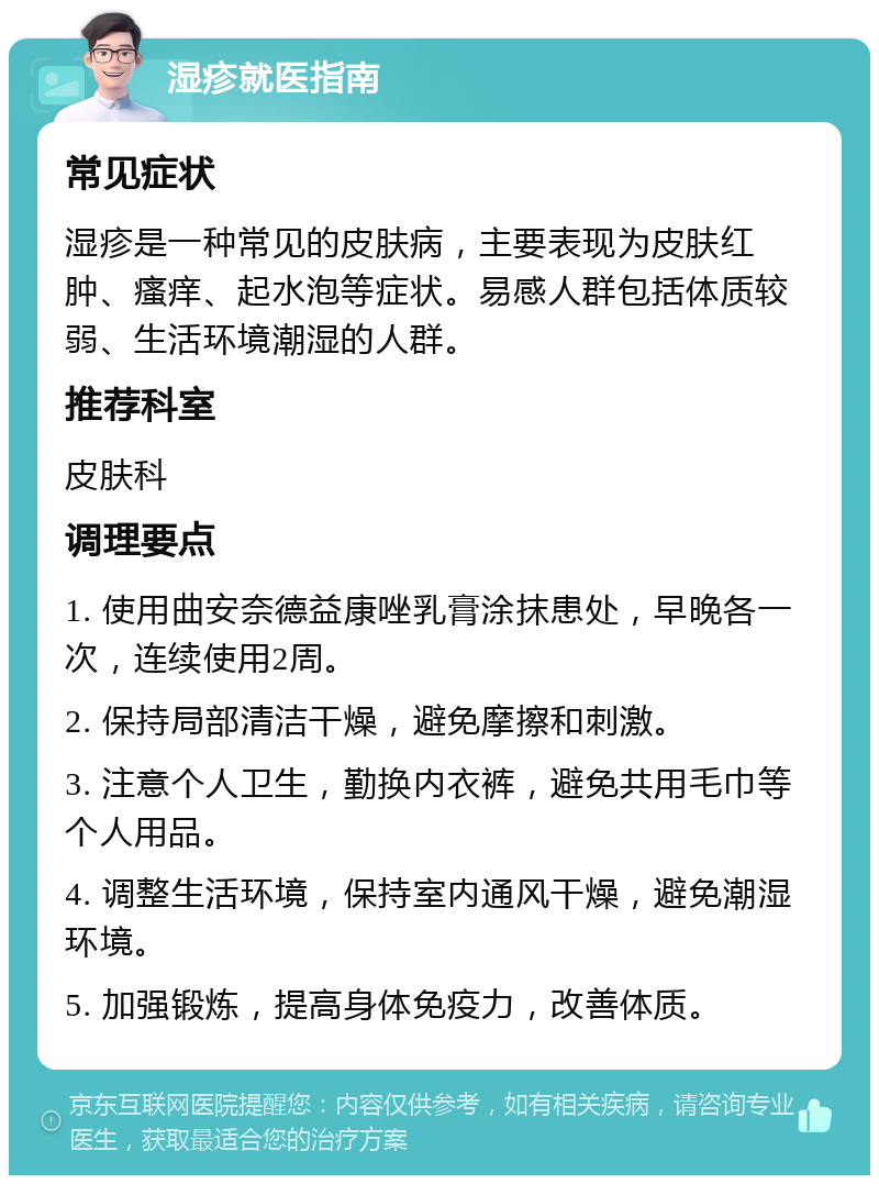 湿疹就医指南 常见症状 湿疹是一种常见的皮肤病，主要表现为皮肤红肿、瘙痒、起水泡等症状。易感人群包括体质较弱、生活环境潮湿的人群。 推荐科室 皮肤科 调理要点 1. 使用曲安奈德益康唑乳膏涂抹患处，早晚各一次，连续使用2周。 2. 保持局部清洁干燥，避免摩擦和刺激。 3. 注意个人卫生，勤换内衣裤，避免共用毛巾等个人用品。 4. 调整生活环境，保持室内通风干燥，避免潮湿环境。 5. 加强锻炼，提高身体免疫力，改善体质。