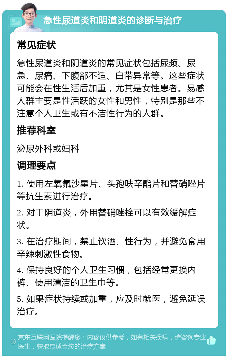 急性尿道炎和阴道炎的诊断与治疗 常见症状 急性尿道炎和阴道炎的常见症状包括尿频、尿急、尿痛、下腹部不适、白带异常等。这些症状可能会在性生活后加重，尤其是女性患者。易感人群主要是性活跃的女性和男性，特别是那些不注意个人卫生或有不洁性行为的人群。 推荐科室 泌尿外科或妇科 调理要点 1. 使用左氧氟沙星片、头孢呋辛酯片和替硝唑片等抗生素进行治疗。 2. 对于阴道炎，外用替硝唑栓可以有效缓解症状。 3. 在治疗期间，禁止饮酒、性行为，并避免食用辛辣刺激性食物。 4. 保持良好的个人卫生习惯，包括经常更换内裤、使用清洁的卫生巾等。 5. 如果症状持续或加重，应及时就医，避免延误治疗。