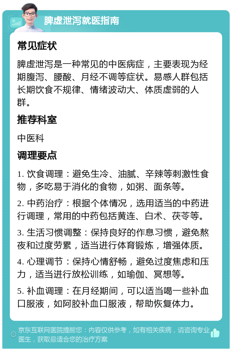 脾虚泄泻就医指南 常见症状 脾虚泄泻是一种常见的中医病症，主要表现为经期腹泻、腰酸、月经不调等症状。易感人群包括长期饮食不规律、情绪波动大、体质虚弱的人群。 推荐科室 中医科 调理要点 1. 饮食调理：避免生冷、油腻、辛辣等刺激性食物，多吃易于消化的食物，如粥、面条等。 2. 中药治疗：根据个体情况，选用适当的中药进行调理，常用的中药包括黄连、白术、茯苓等。 3. 生活习惯调整：保持良好的作息习惯，避免熬夜和过度劳累，适当进行体育锻炼，增强体质。 4. 心理调节：保持心情舒畅，避免过度焦虑和压力，适当进行放松训练，如瑜伽、冥想等。 5. 补血调理：在月经期间，可以适当喝一些补血口服液，如阿胶补血口服液，帮助恢复体力。