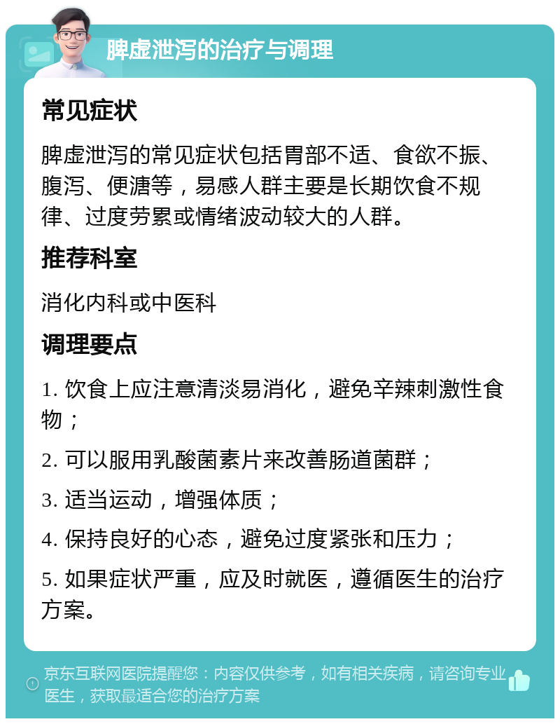 脾虚泄泻的治疗与调理 常见症状 脾虚泄泻的常见症状包括胃部不适、食欲不振、腹泻、便溏等，易感人群主要是长期饮食不规律、过度劳累或情绪波动较大的人群。 推荐科室 消化内科或中医科 调理要点 1. 饮食上应注意清淡易消化，避免辛辣刺激性食物； 2. 可以服用乳酸菌素片来改善肠道菌群； 3. 适当运动，增强体质； 4. 保持良好的心态，避免过度紧张和压力； 5. 如果症状严重，应及时就医，遵循医生的治疗方案。