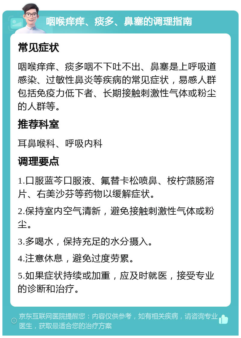 咽喉痒痒、痰多、鼻塞的调理指南 常见症状 咽喉痒痒、痰多咽不下吐不出、鼻塞是上呼吸道感染、过敏性鼻炎等疾病的常见症状，易感人群包括免疫力低下者、长期接触刺激性气体或粉尘的人群等。 推荐科室 耳鼻喉科、呼吸内科 调理要点 1.口服蓝芩口服液、氟替卡松喷鼻、桉柠蒎肠溶片、右美沙芬等药物以缓解症状。 2.保持室内空气清新，避免接触刺激性气体或粉尘。 3.多喝水，保持充足的水分摄入。 4.注意休息，避免过度劳累。 5.如果症状持续或加重，应及时就医，接受专业的诊断和治疗。