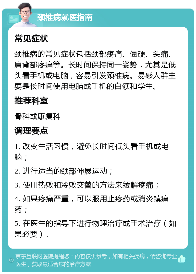 颈椎病就医指南 常见症状 颈椎病的常见症状包括颈部疼痛、僵硬、头痛、肩背部疼痛等。长时间保持同一姿势，尤其是低头看手机或电脑，容易引发颈椎病。易感人群主要是长时间使用电脑或手机的白领和学生。 推荐科室 骨科或康复科 调理要点 1. 改变生活习惯，避免长时间低头看手机或电脑； 2. 进行适当的颈部伸展运动； 3. 使用热敷和冷敷交替的方法来缓解疼痛； 4. 如果疼痛严重，可以服用止疼药或消炎镇痛药； 5. 在医生的指导下进行物理治疗或手术治疗（如果必要）。