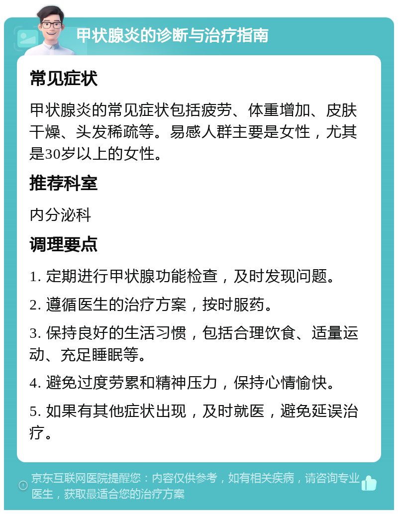 甲状腺炎的诊断与治疗指南 常见症状 甲状腺炎的常见症状包括疲劳、体重增加、皮肤干燥、头发稀疏等。易感人群主要是女性，尤其是30岁以上的女性。 推荐科室 内分泌科 调理要点 1. 定期进行甲状腺功能检查，及时发现问题。 2. 遵循医生的治疗方案，按时服药。 3. 保持良好的生活习惯，包括合理饮食、适量运动、充足睡眠等。 4. 避免过度劳累和精神压力，保持心情愉快。 5. 如果有其他症状出现，及时就医，避免延误治疗。