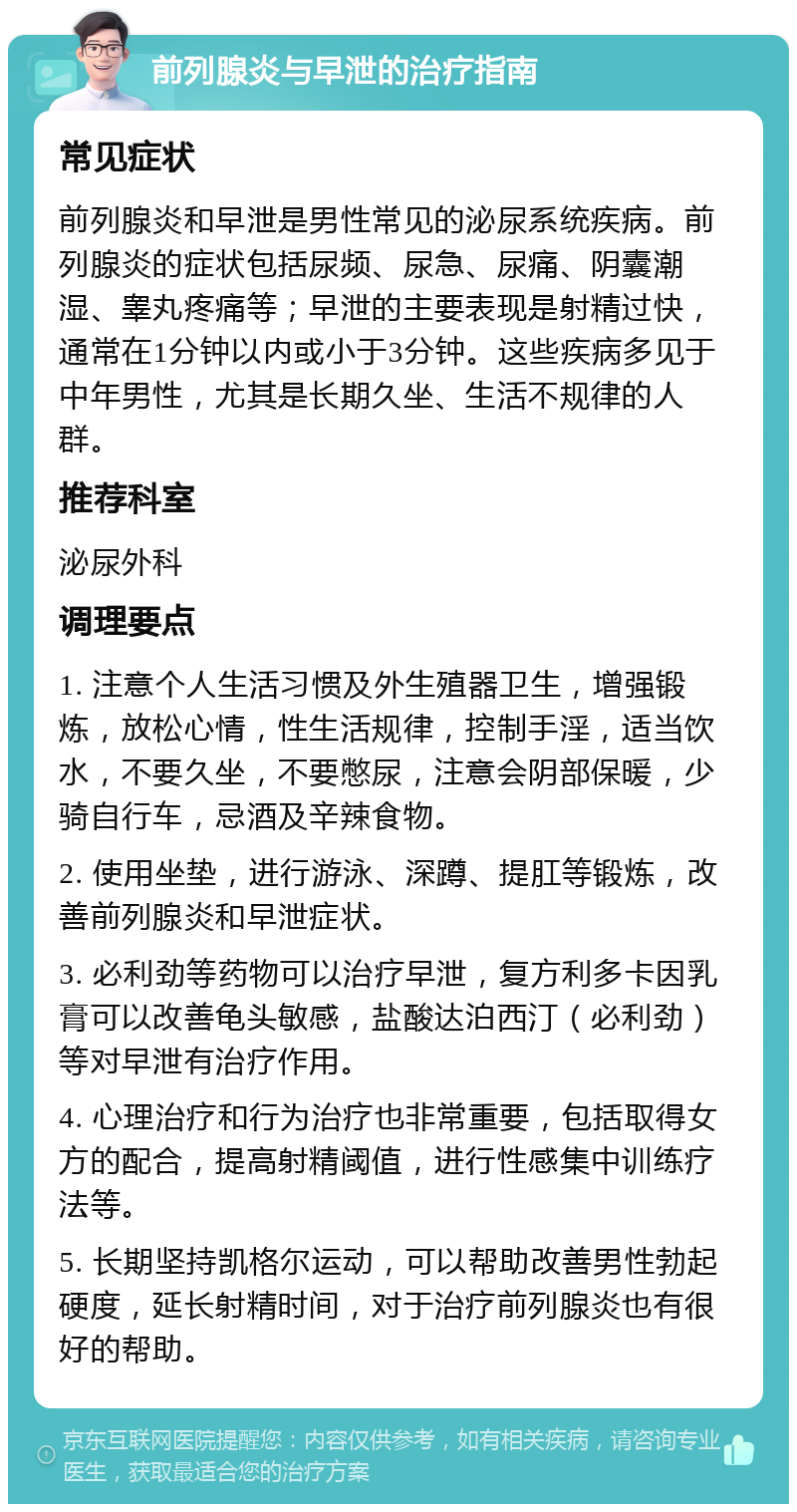 前列腺炎与早泄的治疗指南 常见症状 前列腺炎和早泄是男性常见的泌尿系统疾病。前列腺炎的症状包括尿频、尿急、尿痛、阴囊潮湿、睾丸疼痛等；早泄的主要表现是射精过快，通常在1分钟以内或小于3分钟。这些疾病多见于中年男性，尤其是长期久坐、生活不规律的人群。 推荐科室 泌尿外科 调理要点 1. 注意个人生活习惯及外生殖器卫生，增强锻炼，放松心情，性生活规律，控制手淫，适当饮水，不要久坐，不要憋尿，注意会阴部保暖，少骑自行车，忌酒及辛辣食物。 2. 使用坐垫，进行游泳、深蹲、提肛等锻炼，改善前列腺炎和早泄症状。 3. 必利劲等药物可以治疗早泄，复方利多卡因乳膏可以改善龟头敏感，盐酸达泊西汀（必利劲）等对早泄有治疗作用。 4. 心理治疗和行为治疗也非常重要，包括取得女方的配合，提高射精阈值，进行性感集中训练疗法等。 5. 长期坚持凯格尔运动，可以帮助改善男性勃起硬度，延长射精时间，对于治疗前列腺炎也有很好的帮助。