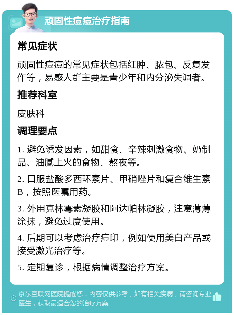 顽固性痘痘治疗指南 常见症状 顽固性痘痘的常见症状包括红肿、脓包、反复发作等，易感人群主要是青少年和内分泌失调者。 推荐科室 皮肤科 调理要点 1. 避免诱发因素，如甜食、辛辣刺激食物、奶制品、油腻上火的食物、熬夜等。 2. 口服盐酸多西环素片、甲硝唑片和复合维生素B，按照医嘱用药。 3. 外用克林霉素凝胶和阿达帕林凝胶，注意薄薄涂抹，避免过度使用。 4. 后期可以考虑治疗痘印，例如使用美白产品或接受激光治疗等。 5. 定期复诊，根据病情调整治疗方案。