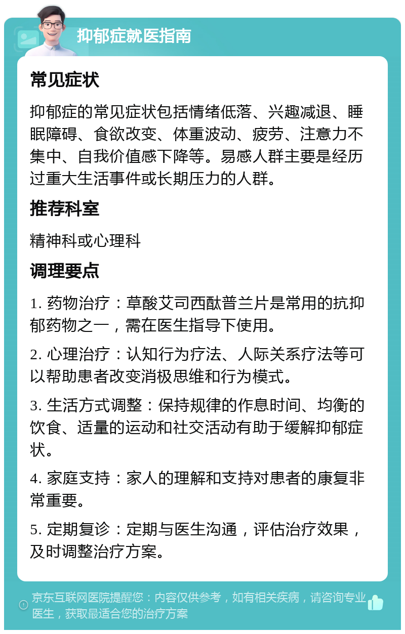 抑郁症就医指南 常见症状 抑郁症的常见症状包括情绪低落、兴趣减退、睡眠障碍、食欲改变、体重波动、疲劳、注意力不集中、自我价值感下降等。易感人群主要是经历过重大生活事件或长期压力的人群。 推荐科室 精神科或心理科 调理要点 1. 药物治疗：草酸艾司西酞普兰片是常用的抗抑郁药物之一，需在医生指导下使用。 2. 心理治疗：认知行为疗法、人际关系疗法等可以帮助患者改变消极思维和行为模式。 3. 生活方式调整：保持规律的作息时间、均衡的饮食、适量的运动和社交活动有助于缓解抑郁症状。 4. 家庭支持：家人的理解和支持对患者的康复非常重要。 5. 定期复诊：定期与医生沟通，评估治疗效果，及时调整治疗方案。