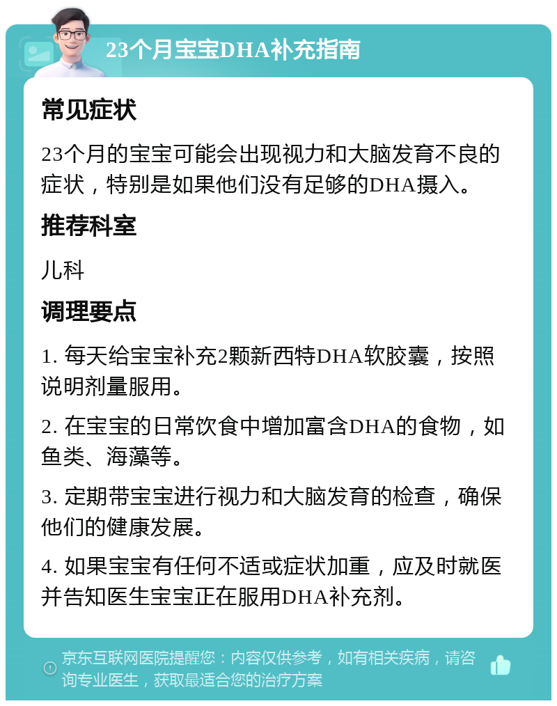 23个月宝宝DHA补充指南 常见症状 23个月的宝宝可能会出现视力和大脑发育不良的症状，特别是如果他们没有足够的DHA摄入。 推荐科室 儿科 调理要点 1. 每天给宝宝补充2颗新西特DHA软胶囊，按照说明剂量服用。 2. 在宝宝的日常饮食中增加富含DHA的食物，如鱼类、海藻等。 3. 定期带宝宝进行视力和大脑发育的检查，确保他们的健康发展。 4. 如果宝宝有任何不适或症状加重，应及时就医并告知医生宝宝正在服用DHA补充剂。