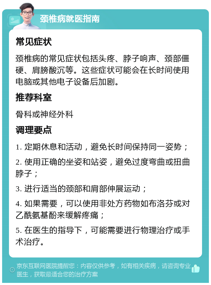 颈椎病就医指南 常见症状 颈椎病的常见症状包括头疼、脖子响声、颈部僵硬、肩膀酸沉等。这些症状可能会在长时间使用电脑或其他电子设备后加剧。 推荐科室 骨科或神经外科 调理要点 1. 定期休息和活动，避免长时间保持同一姿势； 2. 使用正确的坐姿和站姿，避免过度弯曲或扭曲脖子； 3. 进行适当的颈部和肩部伸展运动； 4. 如果需要，可以使用非处方药物如布洛芬或对乙酰氨基酚来缓解疼痛； 5. 在医生的指导下，可能需要进行物理治疗或手术治疗。