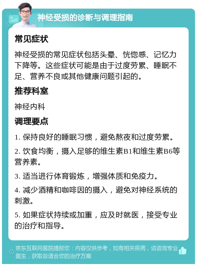 神经受损的诊断与调理指南 常见症状 神经受损的常见症状包括头晕、恍惚感、记忆力下降等。这些症状可能是由于过度劳累、睡眠不足、营养不良或其他健康问题引起的。 推荐科室 神经内科 调理要点 1. 保持良好的睡眠习惯，避免熬夜和过度劳累。 2. 饮食均衡，摄入足够的维生素B1和维生素B6等营养素。 3. 适当进行体育锻炼，增强体质和免疫力。 4. 减少酒精和咖啡因的摄入，避免对神经系统的刺激。 5. 如果症状持续或加重，应及时就医，接受专业的治疗和指导。