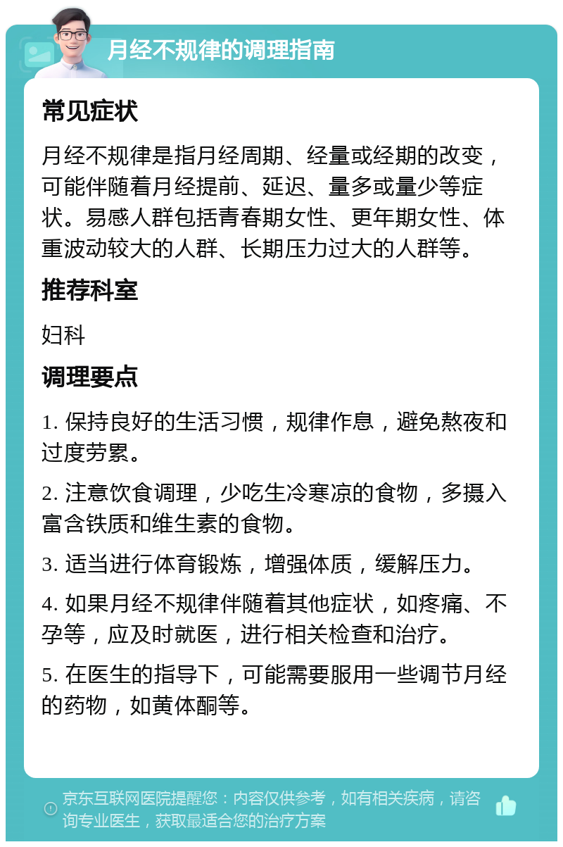 月经不规律的调理指南 常见症状 月经不规律是指月经周期、经量或经期的改变，可能伴随着月经提前、延迟、量多或量少等症状。易感人群包括青春期女性、更年期女性、体重波动较大的人群、长期压力过大的人群等。 推荐科室 妇科 调理要点 1. 保持良好的生活习惯，规律作息，避免熬夜和过度劳累。 2. 注意饮食调理，少吃生冷寒凉的食物，多摄入富含铁质和维生素的食物。 3. 适当进行体育锻炼，增强体质，缓解压力。 4. 如果月经不规律伴随着其他症状，如疼痛、不孕等，应及时就医，进行相关检查和治疗。 5. 在医生的指导下，可能需要服用一些调节月经的药物，如黄体酮等。