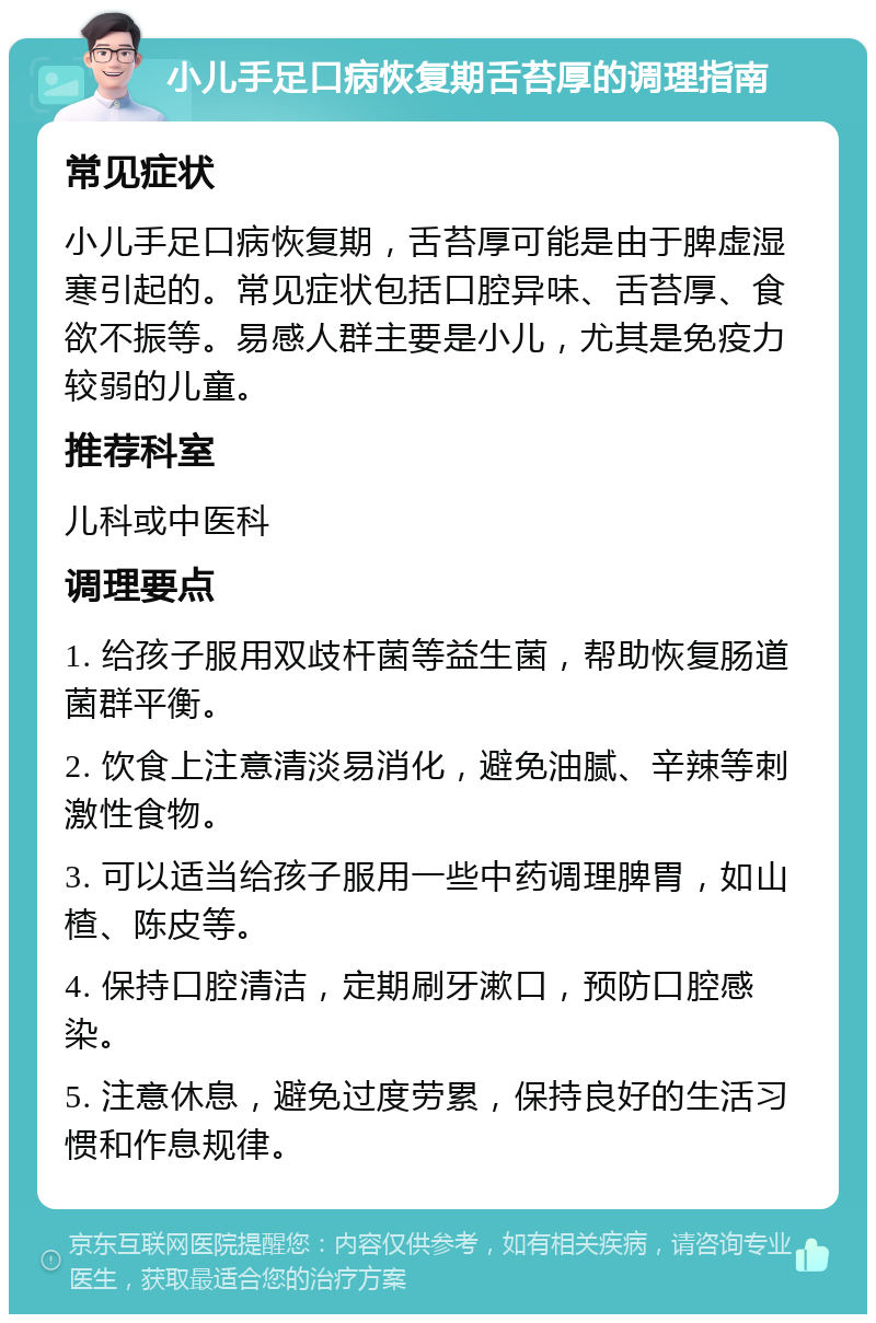 小儿手足口病恢复期舌苔厚的调理指南 常见症状 小儿手足口病恢复期，舌苔厚可能是由于脾虚湿寒引起的。常见症状包括口腔异味、舌苔厚、食欲不振等。易感人群主要是小儿，尤其是免疫力较弱的儿童。 推荐科室 儿科或中医科 调理要点 1. 给孩子服用双歧杆菌等益生菌，帮助恢复肠道菌群平衡。 2. 饮食上注意清淡易消化，避免油腻、辛辣等刺激性食物。 3. 可以适当给孩子服用一些中药调理脾胃，如山楂、陈皮等。 4. 保持口腔清洁，定期刷牙漱口，预防口腔感染。 5. 注意休息，避免过度劳累，保持良好的生活习惯和作息规律。