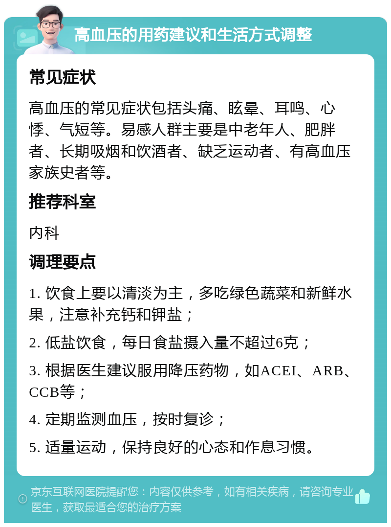 高血压的用药建议和生活方式调整 常见症状 高血压的常见症状包括头痛、眩晕、耳鸣、心悸、气短等。易感人群主要是中老年人、肥胖者、长期吸烟和饮酒者、缺乏运动者、有高血压家族史者等。 推荐科室 内科 调理要点 1. 饮食上要以清淡为主，多吃绿色蔬菜和新鲜水果，注意补充钙和钾盐； 2. 低盐饮食，每日食盐摄入量不超过6克； 3. 根据医生建议服用降压药物，如ACEI、ARB、CCB等； 4. 定期监测血压，按时复诊； 5. 适量运动，保持良好的心态和作息习惯。