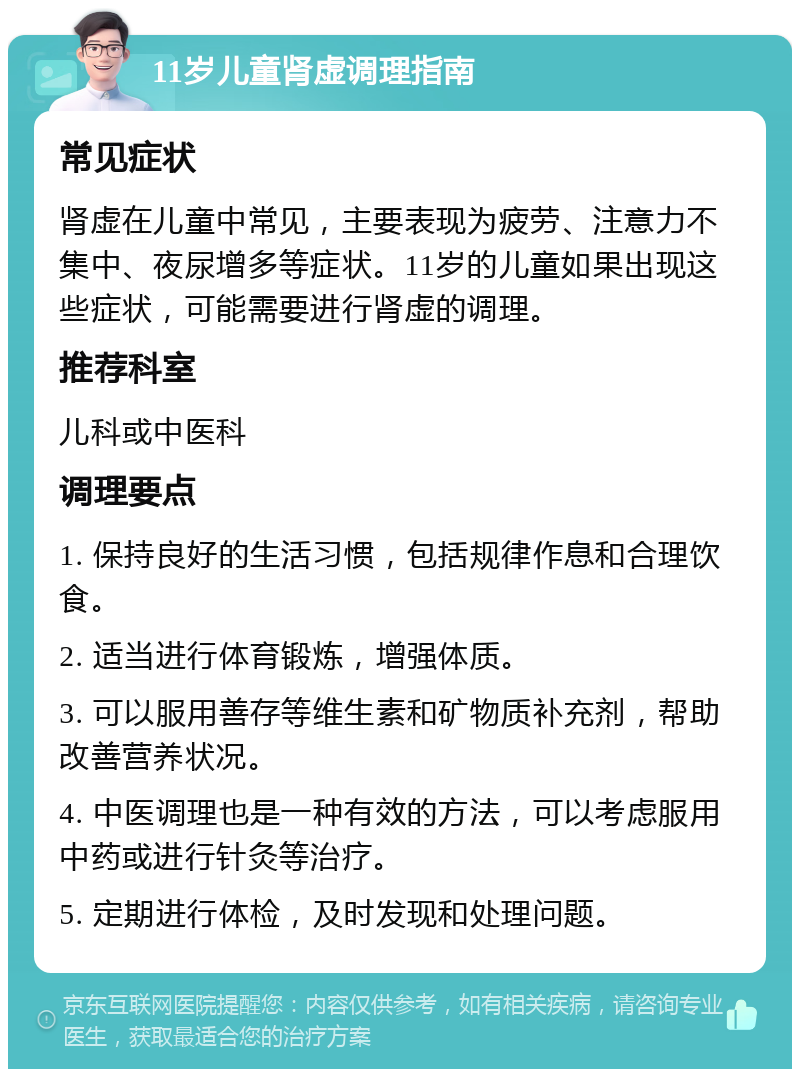 11岁儿童肾虚调理指南 常见症状 肾虚在儿童中常见，主要表现为疲劳、注意力不集中、夜尿增多等症状。11岁的儿童如果出现这些症状，可能需要进行肾虚的调理。 推荐科室 儿科或中医科 调理要点 1. 保持良好的生活习惯，包括规律作息和合理饮食。 2. 适当进行体育锻炼，增强体质。 3. 可以服用善存等维生素和矿物质补充剂，帮助改善营养状况。 4. 中医调理也是一种有效的方法，可以考虑服用中药或进行针灸等治疗。 5. 定期进行体检，及时发现和处理问题。