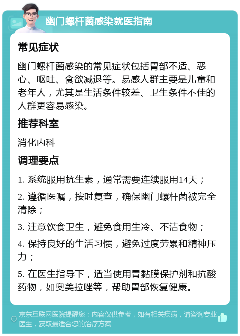 幽门螺杆菌感染就医指南 常见症状 幽门螺杆菌感染的常见症状包括胃部不适、恶心、呕吐、食欲减退等。易感人群主要是儿童和老年人，尤其是生活条件较差、卫生条件不佳的人群更容易感染。 推荐科室 消化内科 调理要点 1. 系统服用抗生素，通常需要连续服用14天； 2. 遵循医嘱，按时复查，确保幽门螺杆菌被完全清除； 3. 注意饮食卫生，避免食用生冷、不洁食物； 4. 保持良好的生活习惯，避免过度劳累和精神压力； 5. 在医生指导下，适当使用胃黏膜保护剂和抗酸药物，如奥美拉唑等，帮助胃部恢复健康。