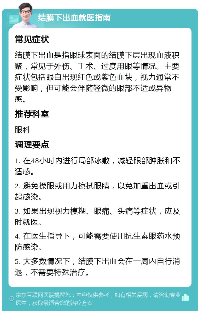 结膜下出血就医指南 常见症状 结膜下出血是指眼球表面的结膜下层出现血液积聚，常见于外伤、手术、过度用眼等情况。主要症状包括眼白出现红色或紫色血块，视力通常不受影响，但可能会伴随轻微的眼部不适或异物感。 推荐科室 眼科 调理要点 1. 在48小时内进行局部冰敷，减轻眼部肿胀和不适感。 2. 避免揉眼或用力擦拭眼睛，以免加重出血或引起感染。 3. 如果出现视力模糊、眼痛、头痛等症状，应及时就医。 4. 在医生指导下，可能需要使用抗生素眼药水预防感染。 5. 大多数情况下，结膜下出血会在一周内自行消退，不需要特殊治疗。