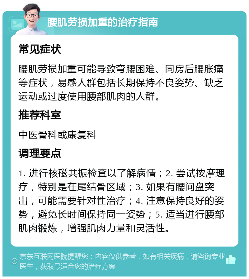 腰肌劳损加重的治疗指南 常见症状 腰肌劳损加重可能导致弯腰困难、同房后腰胀痛等症状，易感人群包括长期保持不良姿势、缺乏运动或过度使用腰部肌肉的人群。 推荐科室 中医骨科或康复科 调理要点 1. 进行核磁共振检查以了解病情；2. 尝试按摩理疗，特别是在尾结骨区域；3. 如果有腰间盘突出，可能需要针对性治疗；4. 注意保持良好的姿势，避免长时间保持同一姿势；5. 适当进行腰部肌肉锻炼，增强肌肉力量和灵活性。