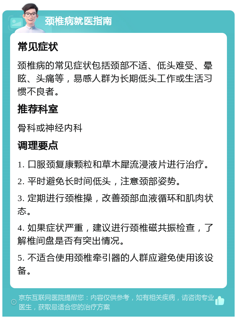 颈椎病就医指南 常见症状 颈椎病的常见症状包括颈部不适、低头难受、晕眩、头痛等，易感人群为长期低头工作或生活习惯不良者。 推荐科室 骨科或神经内科 调理要点 1. 口服颈复康颗粒和草木犀流浸液片进行治疗。 2. 平时避免长时间低头，注意颈部姿势。 3. 定期进行颈椎操，改善颈部血液循环和肌肉状态。 4. 如果症状严重，建议进行颈椎磁共振检查，了解椎间盘是否有突出情况。 5. 不适合使用颈椎牵引器的人群应避免使用该设备。