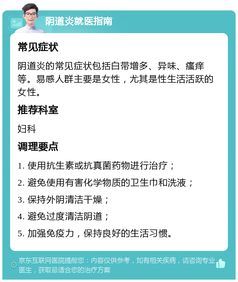 阴道炎就医指南 常见症状 阴道炎的常见症状包括白带增多、异味、瘙痒等。易感人群主要是女性，尤其是性生活活跃的女性。 推荐科室 妇科 调理要点 1. 使用抗生素或抗真菌药物进行治疗； 2. 避免使用有害化学物质的卫生巾和洗液； 3. 保持外阴清洁干燥； 4. 避免过度清洁阴道； 5. 加强免疫力，保持良好的生活习惯。