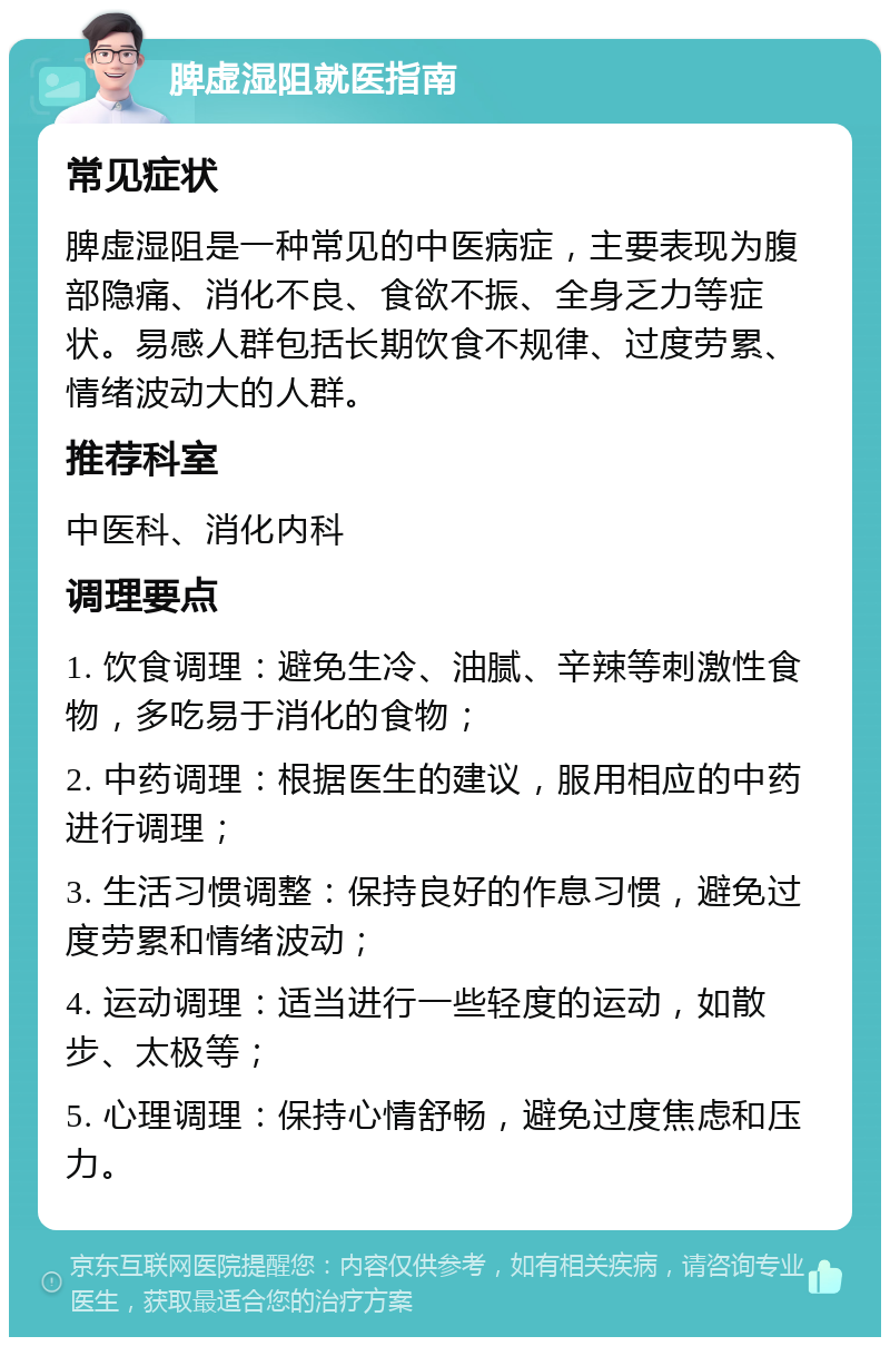 脾虚湿阻就医指南 常见症状 脾虚湿阻是一种常见的中医病症，主要表现为腹部隐痛、消化不良、食欲不振、全身乏力等症状。易感人群包括长期饮食不规律、过度劳累、情绪波动大的人群。 推荐科室 中医科、消化内科 调理要点 1. 饮食调理：避免生冷、油腻、辛辣等刺激性食物，多吃易于消化的食物； 2. 中药调理：根据医生的建议，服用相应的中药进行调理； 3. 生活习惯调整：保持良好的作息习惯，避免过度劳累和情绪波动； 4. 运动调理：适当进行一些轻度的运动，如散步、太极等； 5. 心理调理：保持心情舒畅，避免过度焦虑和压力。