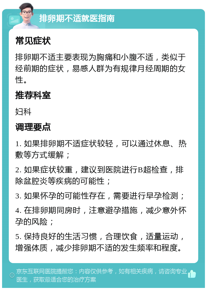 排卵期不适就医指南 常见症状 排卵期不适主要表现为胸痛和小腹不适，类似于经前期的症状，易感人群为有规律月经周期的女性。 推荐科室 妇科 调理要点 1. 如果排卵期不适症状较轻，可以通过休息、热敷等方式缓解； 2. 如果症状较重，建议到医院进行B超检查，排除盆腔炎等疾病的可能性； 3. 如果怀孕的可能性存在，需要进行早孕检测； 4. 在排卵期同房时，注意避孕措施，减少意外怀孕的风险； 5. 保持良好的生活习惯，合理饮食，适量运动，增强体质，减少排卵期不适的发生频率和程度。