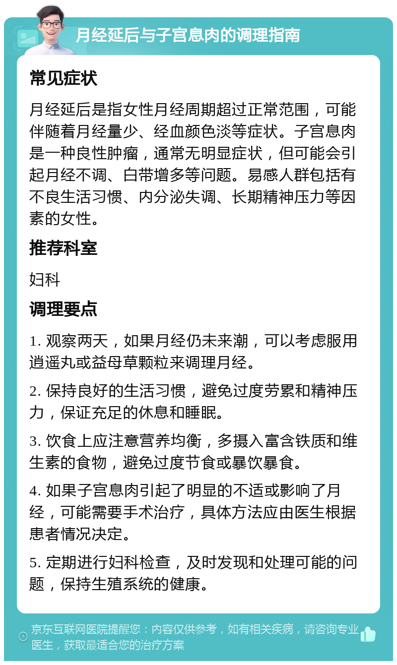 月经延后与子宫息肉的调理指南 常见症状 月经延后是指女性月经周期超过正常范围，可能伴随着月经量少、经血颜色淡等症状。子宫息肉是一种良性肿瘤，通常无明显症状，但可能会引起月经不调、白带增多等问题。易感人群包括有不良生活习惯、内分泌失调、长期精神压力等因素的女性。 推荐科室 妇科 调理要点 1. 观察两天，如果月经仍未来潮，可以考虑服用逍遥丸或益母草颗粒来调理月经。 2. 保持良好的生活习惯，避免过度劳累和精神压力，保证充足的休息和睡眠。 3. 饮食上应注意营养均衡，多摄入富含铁质和维生素的食物，避免过度节食或暴饮暴食。 4. 如果子宫息肉引起了明显的不适或影响了月经，可能需要手术治疗，具体方法应由医生根据患者情况决定。 5. 定期进行妇科检查，及时发现和处理可能的问题，保持生殖系统的健康。