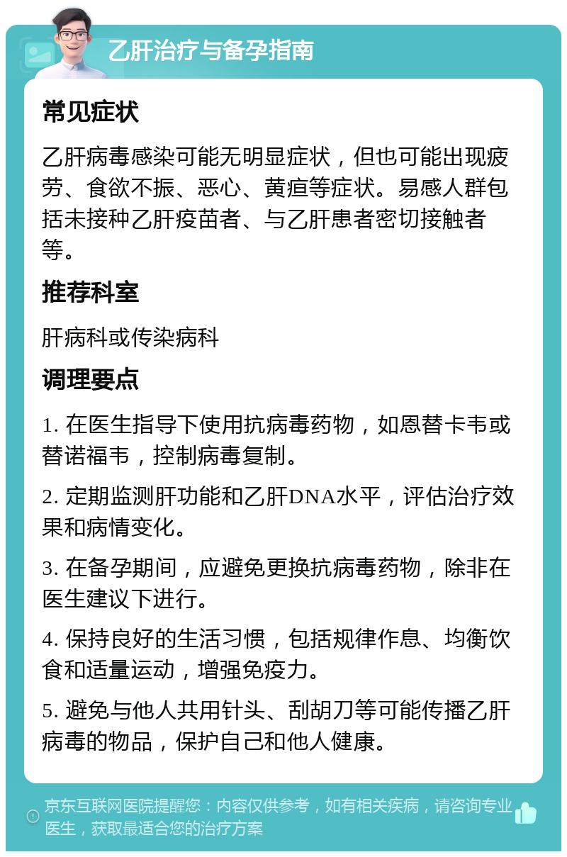 乙肝治疗与备孕指南 常见症状 乙肝病毒感染可能无明显症状，但也可能出现疲劳、食欲不振、恶心、黄疸等症状。易感人群包括未接种乙肝疫苗者、与乙肝患者密切接触者等。 推荐科室 肝病科或传染病科 调理要点 1. 在医生指导下使用抗病毒药物，如恩替卡韦或替诺福韦，控制病毒复制。 2. 定期监测肝功能和乙肝DNA水平，评估治疗效果和病情变化。 3. 在备孕期间，应避免更换抗病毒药物，除非在医生建议下进行。 4. 保持良好的生活习惯，包括规律作息、均衡饮食和适量运动，增强免疫力。 5. 避免与他人共用针头、刮胡刀等可能传播乙肝病毒的物品，保护自己和他人健康。