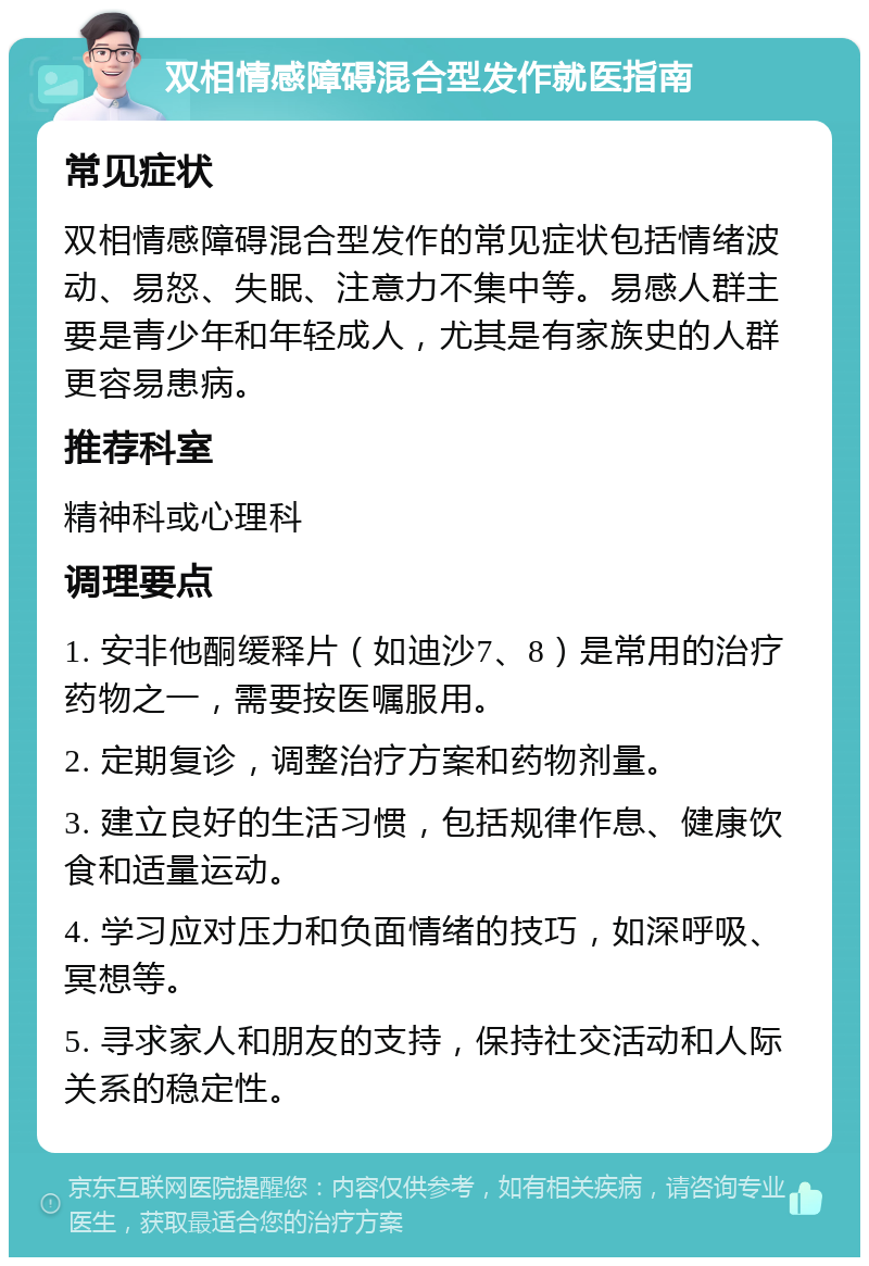 双相情感障碍混合型发作就医指南 常见症状 双相情感障碍混合型发作的常见症状包括情绪波动、易怒、失眠、注意力不集中等。易感人群主要是青少年和年轻成人，尤其是有家族史的人群更容易患病。 推荐科室 精神科或心理科 调理要点 1. 安非他酮缓释片（如迪沙7、8）是常用的治疗药物之一，需要按医嘱服用。 2. 定期复诊，调整治疗方案和药物剂量。 3. 建立良好的生活习惯，包括规律作息、健康饮食和适量运动。 4. 学习应对压力和负面情绪的技巧，如深呼吸、冥想等。 5. 寻求家人和朋友的支持，保持社交活动和人际关系的稳定性。