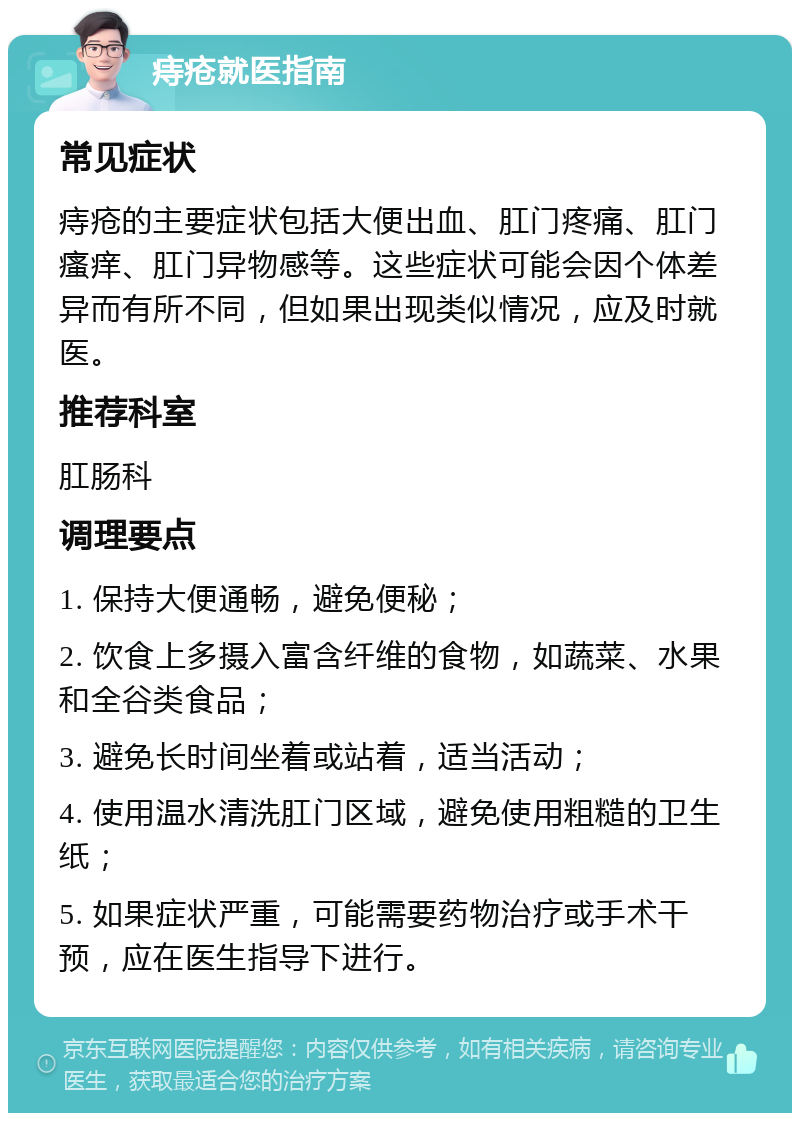 痔疮就医指南 常见症状 痔疮的主要症状包括大便出血、肛门疼痛、肛门瘙痒、肛门异物感等。这些症状可能会因个体差异而有所不同，但如果出现类似情况，应及时就医。 推荐科室 肛肠科 调理要点 1. 保持大便通畅，避免便秘； 2. 饮食上多摄入富含纤维的食物，如蔬菜、水果和全谷类食品； 3. 避免长时间坐着或站着，适当活动； 4. 使用温水清洗肛门区域，避免使用粗糙的卫生纸； 5. 如果症状严重，可能需要药物治疗或手术干预，应在医生指导下进行。