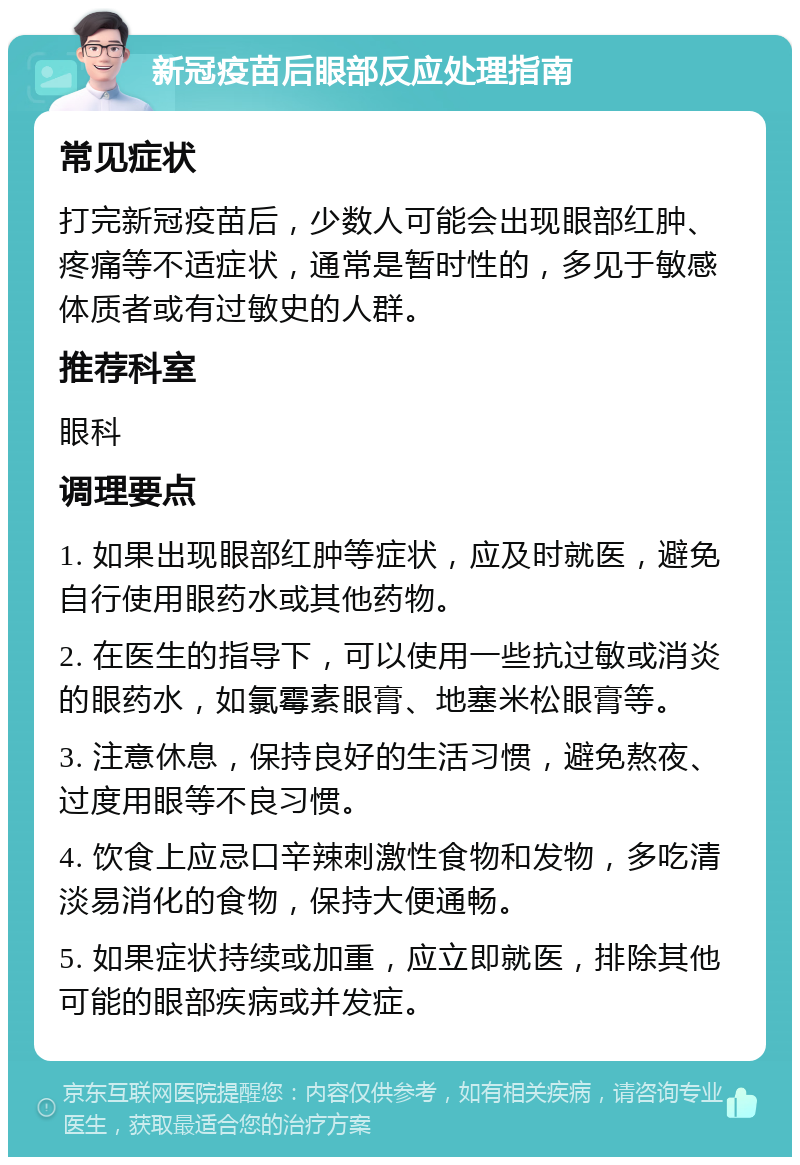 新冠疫苗后眼部反应处理指南 常见症状 打完新冠疫苗后，少数人可能会出现眼部红肿、疼痛等不适症状，通常是暂时性的，多见于敏感体质者或有过敏史的人群。 推荐科室 眼科 调理要点 1. 如果出现眼部红肿等症状，应及时就医，避免自行使用眼药水或其他药物。 2. 在医生的指导下，可以使用一些抗过敏或消炎的眼药水，如氯霉素眼膏、地塞米松眼膏等。 3. 注意休息，保持良好的生活习惯，避免熬夜、过度用眼等不良习惯。 4. 饮食上应忌口辛辣刺激性食物和发物，多吃清淡易消化的食物，保持大便通畅。 5. 如果症状持续或加重，应立即就医，排除其他可能的眼部疾病或并发症。