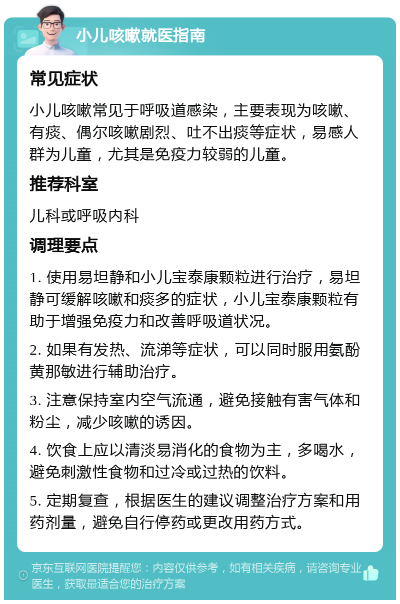 小儿咳嗽就医指南 常见症状 小儿咳嗽常见于呼吸道感染，主要表现为咳嗽、有痰、偶尔咳嗽剧烈、吐不出痰等症状，易感人群为儿童，尤其是免疫力较弱的儿童。 推荐科室 儿科或呼吸内科 调理要点 1. 使用易坦静和小儿宝泰康颗粒进行治疗，易坦静可缓解咳嗽和痰多的症状，小儿宝泰康颗粒有助于增强免疫力和改善呼吸道状况。 2. 如果有发热、流涕等症状，可以同时服用氨酚黄那敏进行辅助治疗。 3. 注意保持室内空气流通，避免接触有害气体和粉尘，减少咳嗽的诱因。 4. 饮食上应以清淡易消化的食物为主，多喝水，避免刺激性食物和过冷或过热的饮料。 5. 定期复查，根据医生的建议调整治疗方案和用药剂量，避免自行停药或更改用药方式。