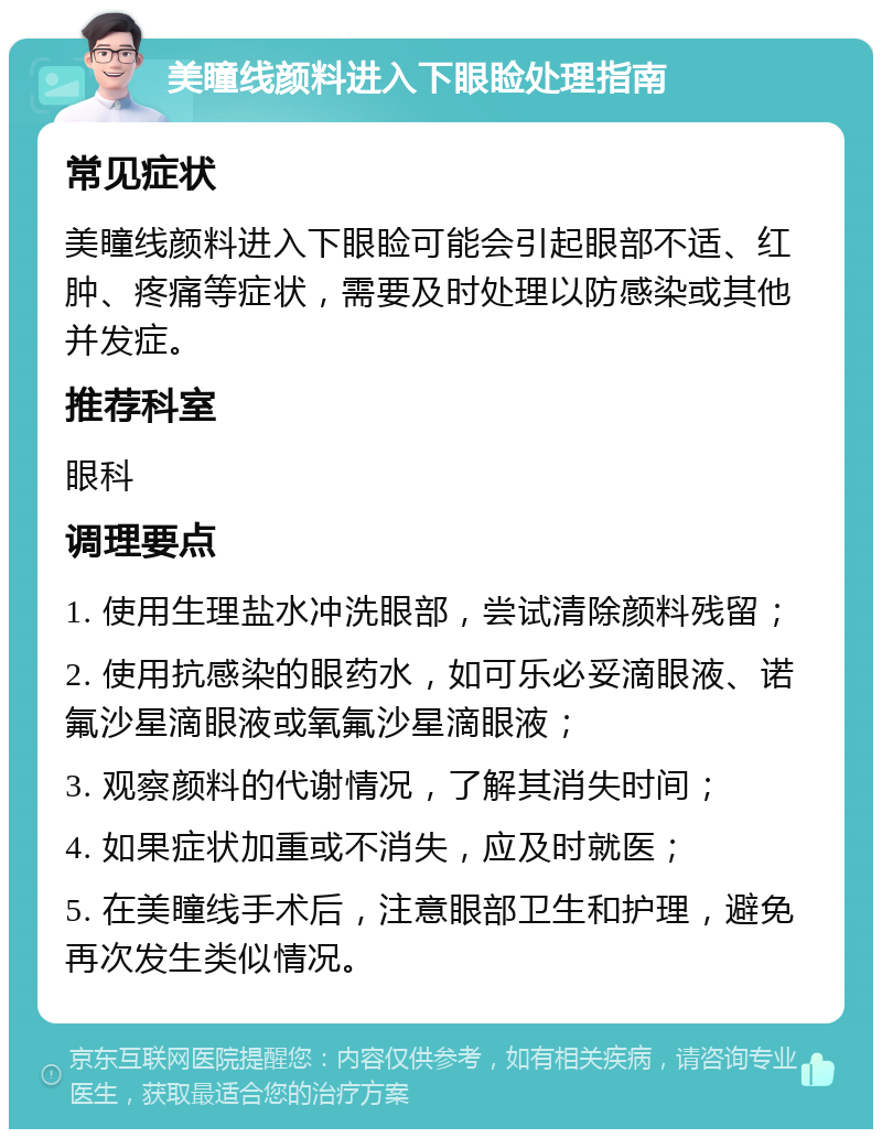 美瞳线颜料进入下眼睑处理指南 常见症状 美瞳线颜料进入下眼睑可能会引起眼部不适、红肿、疼痛等症状，需要及时处理以防感染或其他并发症。 推荐科室 眼科 调理要点 1. 使用生理盐水冲洗眼部，尝试清除颜料残留； 2. 使用抗感染的眼药水，如可乐必妥滴眼液、诺氟沙星滴眼液或氧氟沙星滴眼液； 3. 观察颜料的代谢情况，了解其消失时间； 4. 如果症状加重或不消失，应及时就医； 5. 在美瞳线手术后，注意眼部卫生和护理，避免再次发生类似情况。