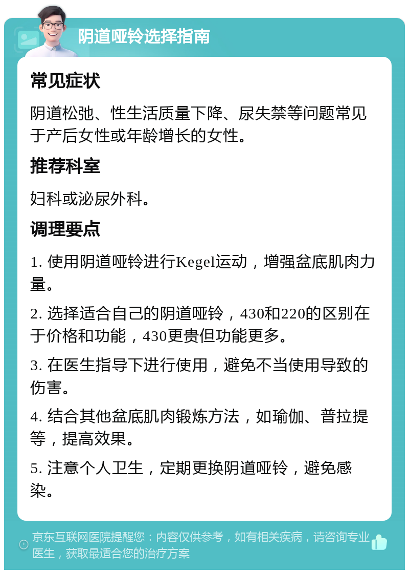 阴道哑铃选择指南 常见症状 阴道松弛、性生活质量下降、尿失禁等问题常见于产后女性或年龄增长的女性。 推荐科室 妇科或泌尿外科。 调理要点 1. 使用阴道哑铃进行Kegel运动，增强盆底肌肉力量。 2. 选择适合自己的阴道哑铃，430和220的区别在于价格和功能，430更贵但功能更多。 3. 在医生指导下进行使用，避免不当使用导致的伤害。 4. 结合其他盆底肌肉锻炼方法，如瑜伽、普拉提等，提高效果。 5. 注意个人卫生，定期更换阴道哑铃，避免感染。