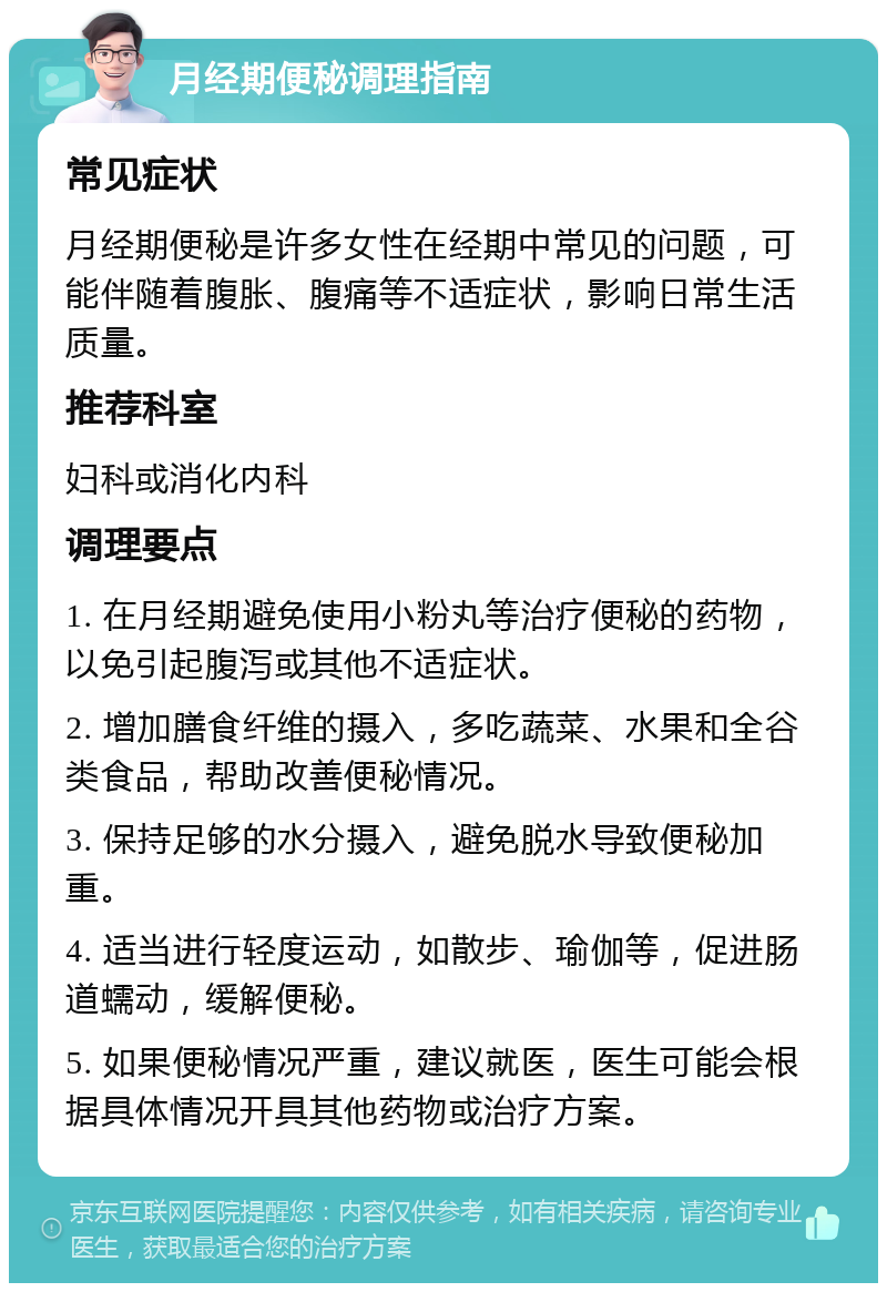 月经期便秘调理指南 常见症状 月经期便秘是许多女性在经期中常见的问题，可能伴随着腹胀、腹痛等不适症状，影响日常生活质量。 推荐科室 妇科或消化内科 调理要点 1. 在月经期避免使用小粉丸等治疗便秘的药物，以免引起腹泻或其他不适症状。 2. 增加膳食纤维的摄入，多吃蔬菜、水果和全谷类食品，帮助改善便秘情况。 3. 保持足够的水分摄入，避免脱水导致便秘加重。 4. 适当进行轻度运动，如散步、瑜伽等，促进肠道蠕动，缓解便秘。 5. 如果便秘情况严重，建议就医，医生可能会根据具体情况开具其他药物或治疗方案。