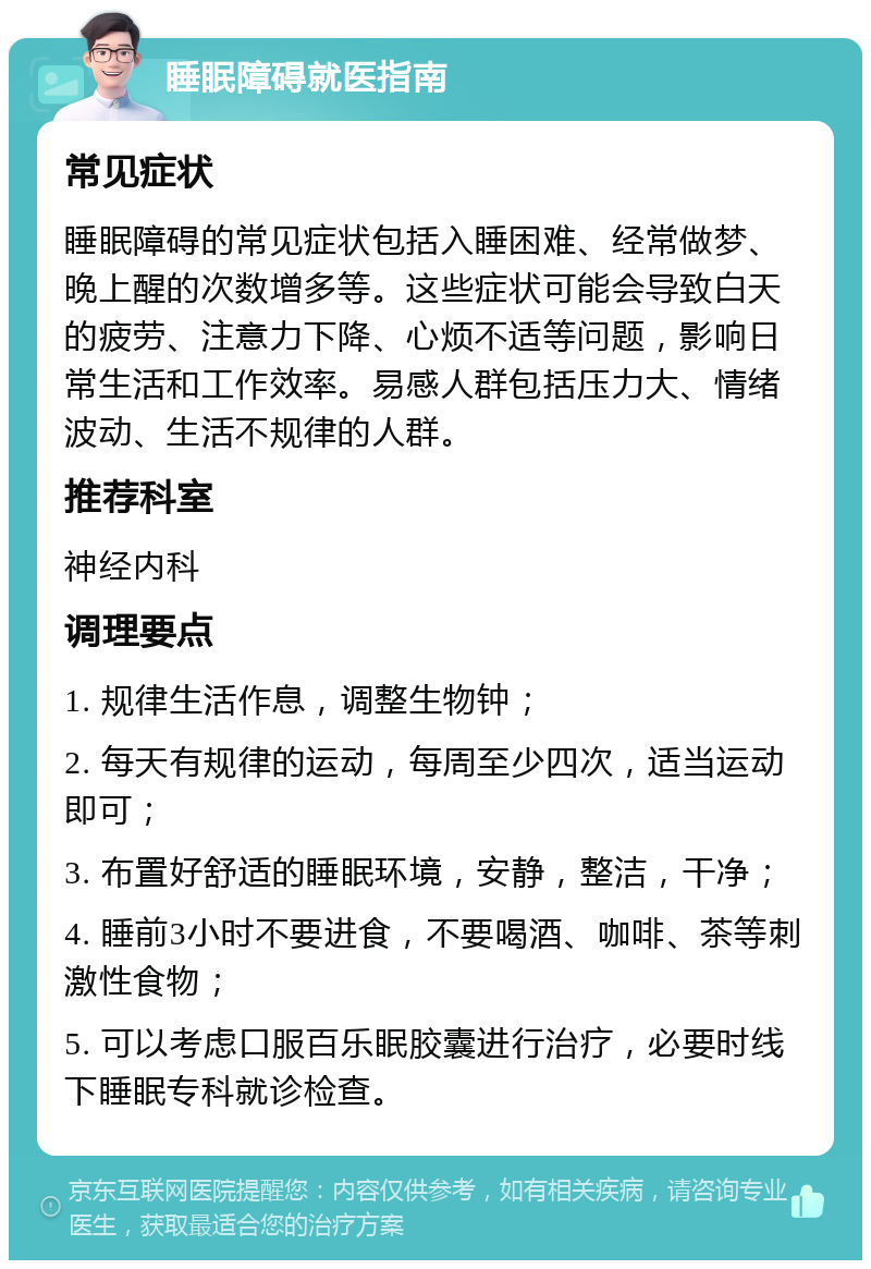 睡眠障碍就医指南 常见症状 睡眠障碍的常见症状包括入睡困难、经常做梦、晚上醒的次数增多等。这些症状可能会导致白天的疲劳、注意力下降、心烦不适等问题，影响日常生活和工作效率。易感人群包括压力大、情绪波动、生活不规律的人群。 推荐科室 神经内科 调理要点 1. 规律生活作息，调整生物钟； 2. 每天有规律的运动，每周至少四次，适当运动即可； 3. 布置好舒适的睡眠环境，安静，整洁，干净； 4. 睡前3小时不要进食，不要喝酒、咖啡、茶等刺激性食物； 5. 可以考虑口服百乐眠胶囊进行治疗，必要时线下睡眠专科就诊检查。