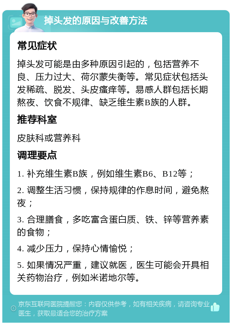 掉头发的原因与改善方法 常见症状 掉头发可能是由多种原因引起的，包括营养不良、压力过大、荷尔蒙失衡等。常见症状包括头发稀疏、脱发、头皮瘙痒等。易感人群包括长期熬夜、饮食不规律、缺乏维生素B族的人群。 推荐科室 皮肤科或营养科 调理要点 1. 补充维生素B族，例如维生素B6、B12等； 2. 调整生活习惯，保持规律的作息时间，避免熬夜； 3. 合理膳食，多吃富含蛋白质、铁、锌等营养素的食物； 4. 减少压力，保持心情愉悦； 5. 如果情况严重，建议就医，医生可能会开具相关药物治疗，例如米诺地尔等。