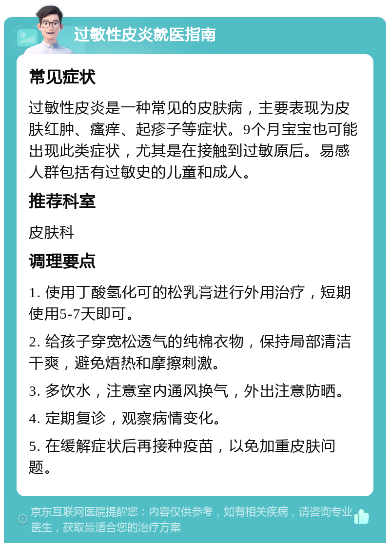 过敏性皮炎就医指南 常见症状 过敏性皮炎是一种常见的皮肤病，主要表现为皮肤红肿、瘙痒、起疹子等症状。9个月宝宝也可能出现此类症状，尤其是在接触到过敏原后。易感人群包括有过敏史的儿童和成人。 推荐科室 皮肤科 调理要点 1. 使用丁酸氢化可的松乳膏进行外用治疗，短期使用5-7天即可。 2. 给孩子穿宽松透气的纯棉衣物，保持局部清洁干爽，避免焐热和摩擦刺激。 3. 多饮水，注意室内通风换气，外出注意防晒。 4. 定期复诊，观察病情变化。 5. 在缓解症状后再接种疫苗，以免加重皮肤问题。