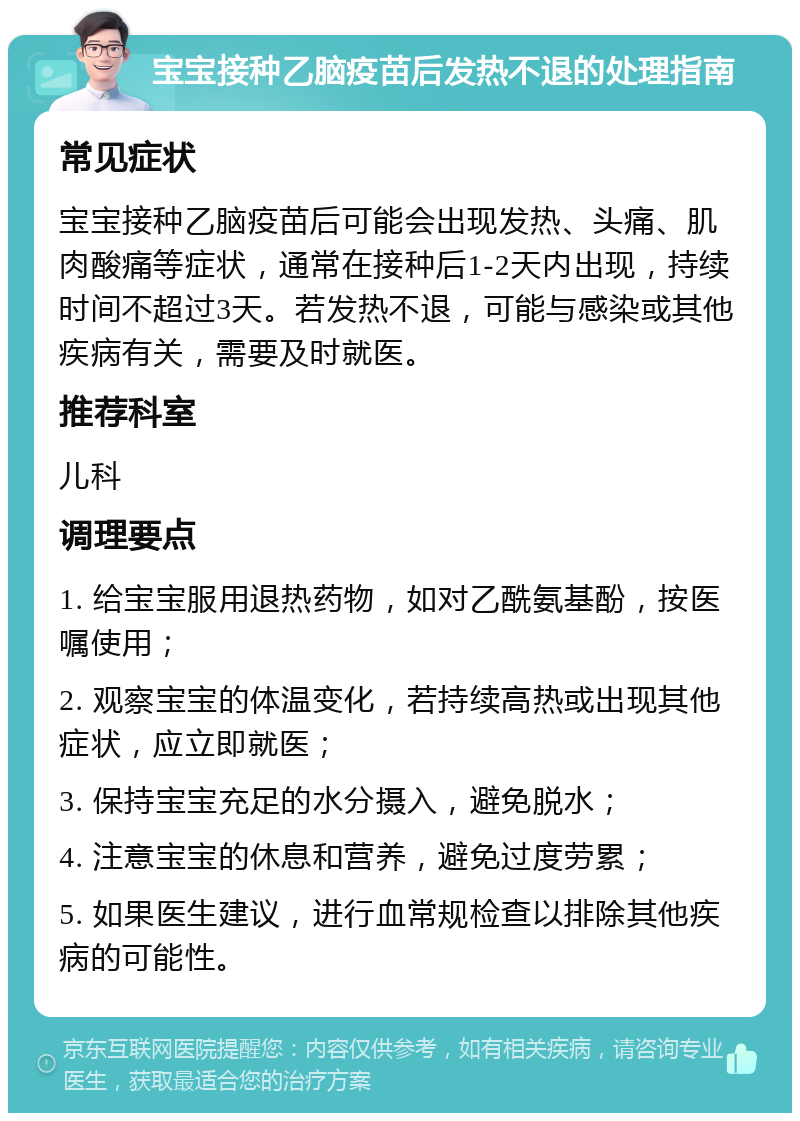 宝宝接种乙脑疫苗后发热不退的处理指南 常见症状 宝宝接种乙脑疫苗后可能会出现发热、头痛、肌肉酸痛等症状，通常在接种后1-2天内出现，持续时间不超过3天。若发热不退，可能与感染或其他疾病有关，需要及时就医。 推荐科室 儿科 调理要点 1. 给宝宝服用退热药物，如对乙酰氨基酚，按医嘱使用； 2. 观察宝宝的体温变化，若持续高热或出现其他症状，应立即就医； 3. 保持宝宝充足的水分摄入，避免脱水； 4. 注意宝宝的休息和营养，避免过度劳累； 5. 如果医生建议，进行血常规检查以排除其他疾病的可能性。